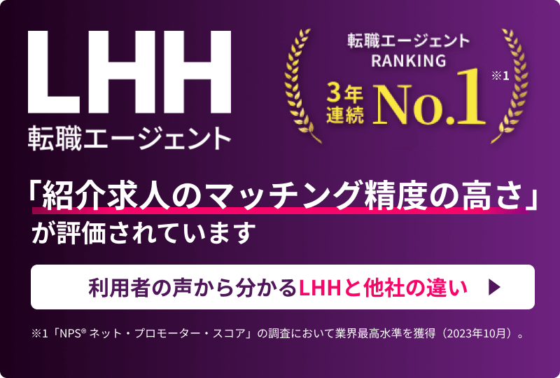 LHH転職エージェント 転職エージェントRANKING 3年連続NO.1 ※1 「紹介求人のマッチング精度の高さ」が評価されています 利用者の声から分かるLHHと他社の違い ※1 「NPS® ネット・プロモーター・スコア」の調査において業界最高水準を獲得（2023年10月）。