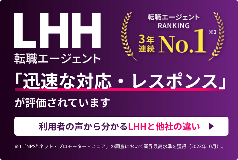 LHH転職エージェント 転職エージェントRANKING 3年連続NO.1 ※1 「迅速な対応・レスポンス」が評価されています 利用者の声から分かるLHHと他社の違い ※1 「NPS® ネット・プロモーター・スコア」の調査において業界最高水準を獲得（2023年10月）。