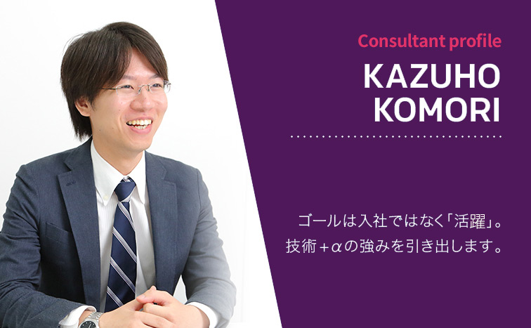 Consultant Profile KAZUHO KOMORI ゴールは入社ではなく「活躍」。技術+αの強みを引き出します。