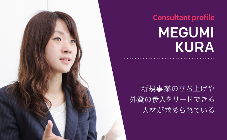 Consultant Profile MEGUMI KURA 新規事業の立ち上げや外資の参入をリードできる人材が求められている