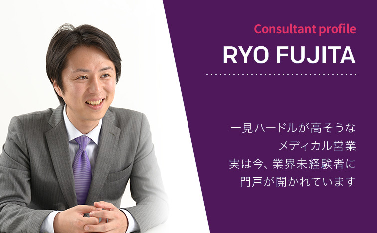 Consultant Profile RYO FUJITA 一見ハードルが高そうなメディカル営業 実は今、業界未経験者に門戸が開かれています