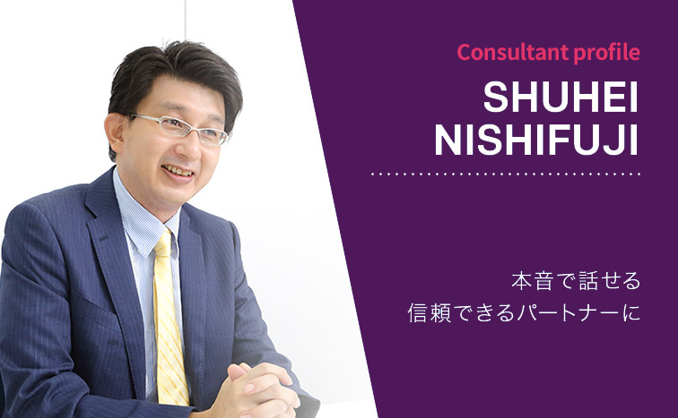 Consultant Profile SHUHEI NISHIFUJI 本音で話せる信頼できるパートナーに