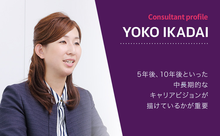 Consultant Profile YOKO IKADAI 5年後、10年後といった中長期的なキャリアビジョンが描けているかが重要