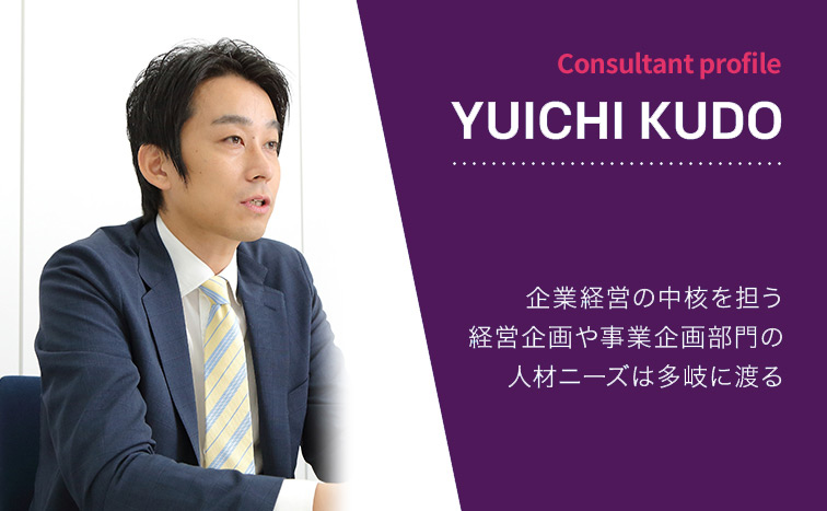 Consultant Profile YUICHI KUDO 企業経営の中核を担う経営企画や事業企画部門の人材ニーズは多岐に渡る