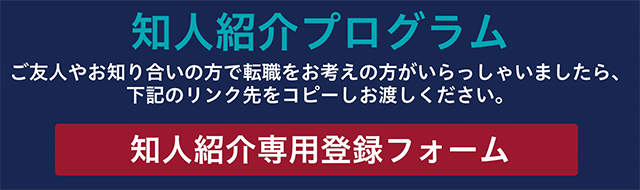 知人紹介プログラム ご友人やお知り合いの方で転職をお考えの方がいらっしゃいましたら、下記のリンク先をコピーしお渡しください。 知人紹介専用登録フォーム