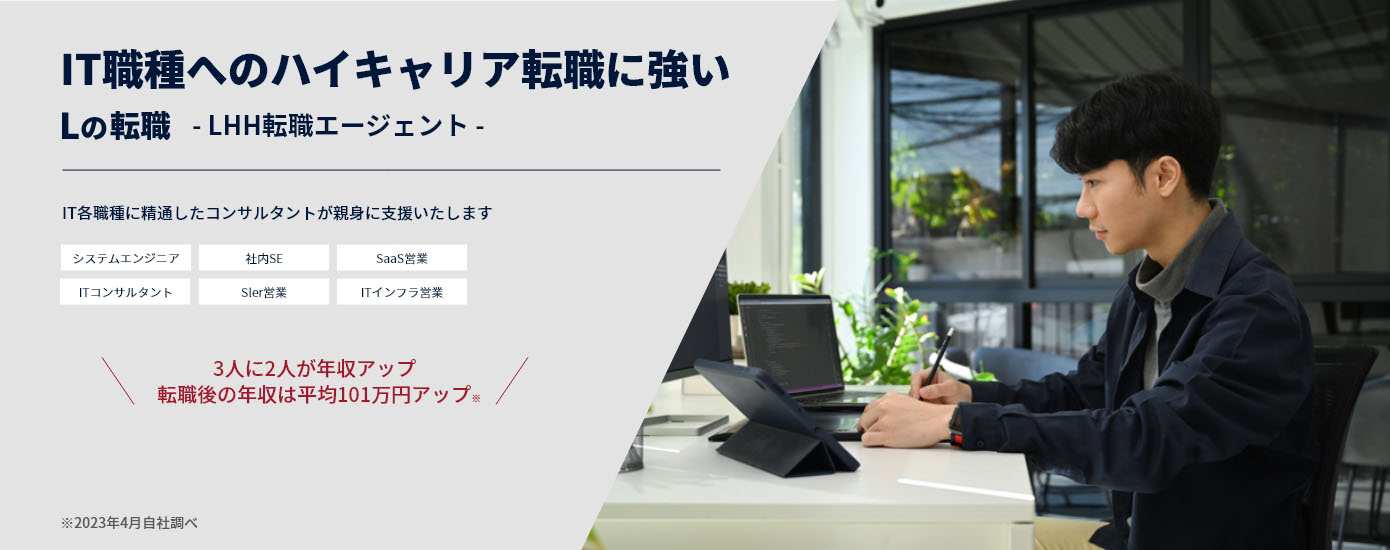 IT業界へのハイキャリア転職に強い Lの転職 -LHH転職エージェント- IT業界の各職種に精通したコンサルタントが親身にサポート システムエンジニア 社内SE SaaS営業 ITコンサルタント Sler営業 ITインフラ営業 3人に2人が年収アップ 転職後の年収は平均101万円アップ 2023年4月自社調べ